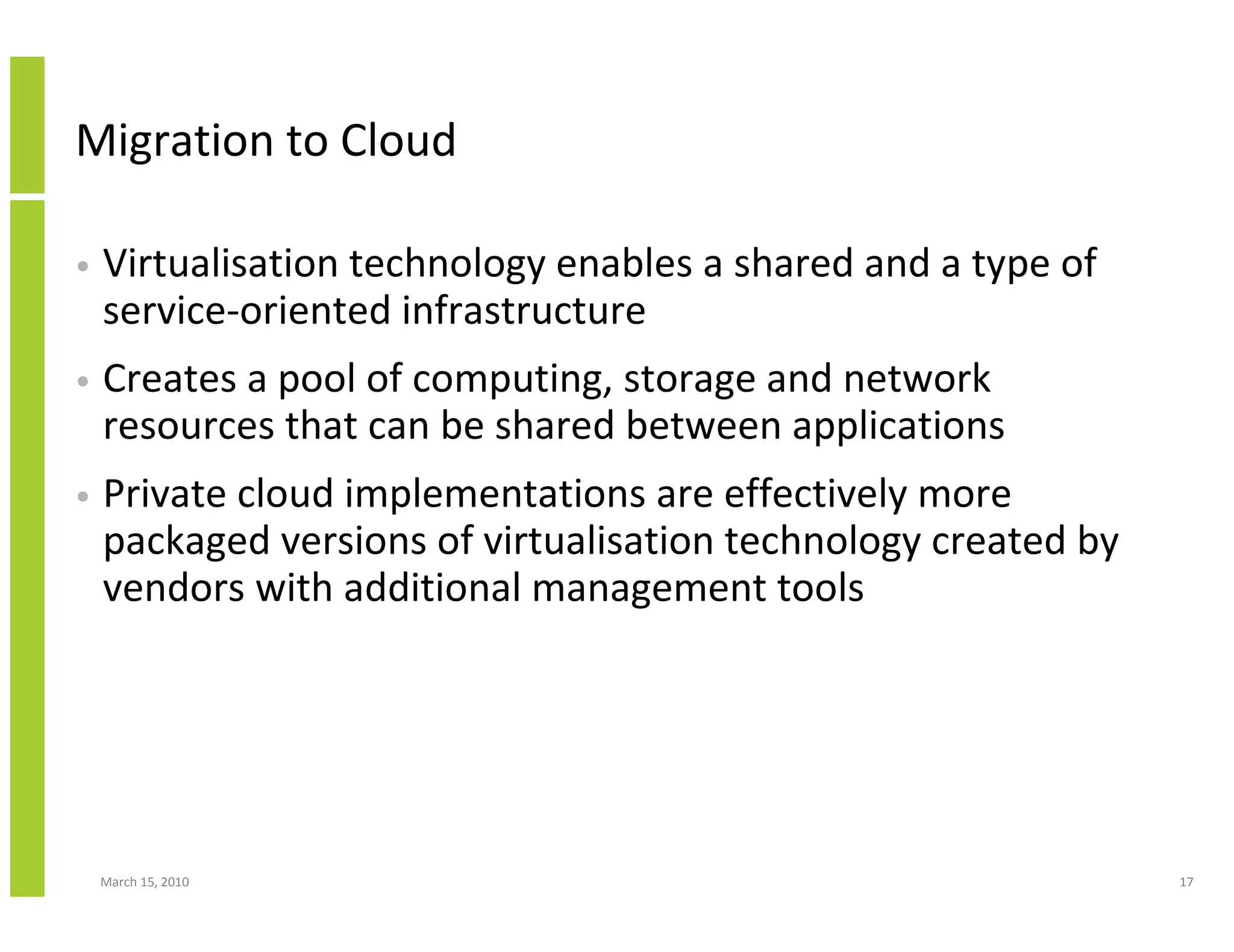 Migration to Cloud

•   Virtualisation technology enables a shared and a type of
    service-oriented infrastructure
•   Creates a pool of computing, storage and network
    resources that can be shared between applications
•   Private cloud implementations are effectively more
    packaged versions of virtualisation technology created by
    vendors with additional management tools




    March 15, 2010                                              17
 