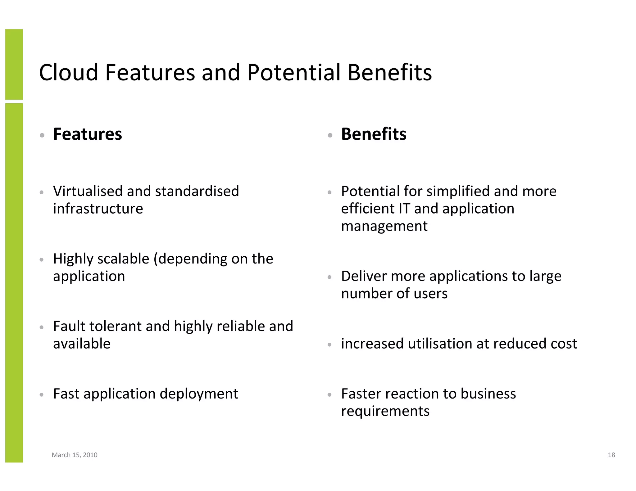 Cloud Features and Potential Benefits

•   Features                                 •   Benefits

•   Virtualised and standardised             •   Potential for simplified and more
    infrastructure                               efficient IT and application
                                                 management

•   Highly scalable (depending on the
    application                              •   Deliver more applications to large
                                                 number of users

•   Fault tolerant and highly reliable and
    available                                •   increased utilisation at reduced cost


•   Fast application deployment              •   Faster reaction to business
                                                 requirements

    March 15, 2010                                                                       18
 