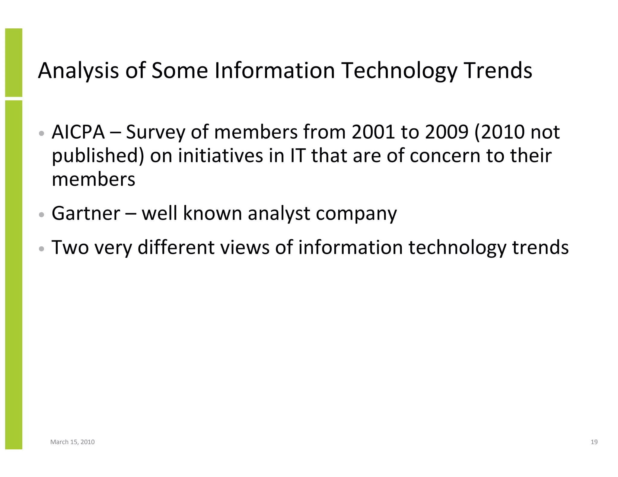 Analysis of Some Information Technology Trends

•   AICPA – Survey of members from 2001 to 2009 (2010 not
    published) on initiatives in IT that are of concern to their
    members
•   Gartner – well known analyst company
•   Two very different views of information technology trends




    March 15, 2010                                                 19
 