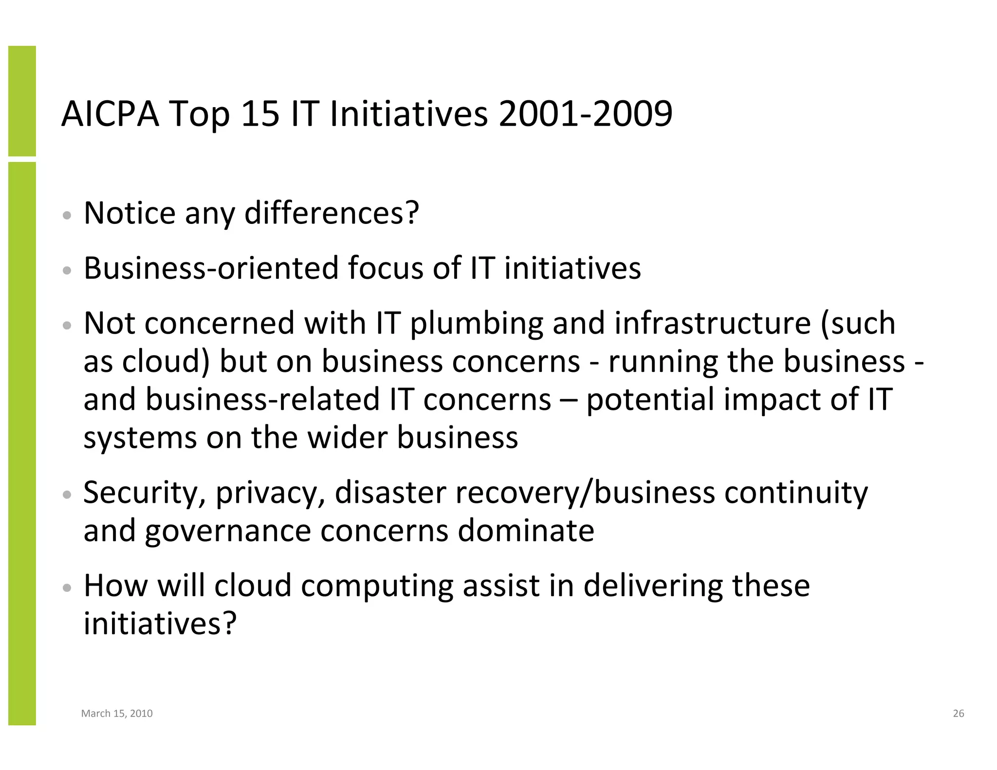 AICPA Top 15 IT Initiatives 2001-2009

•   Notice any differences?
•   Business-oriented focus of IT initiatives
•   Not concerned with IT plumbing and infrastructure (such
    as cloud) but on business concerns - running the business -
    and business-related IT concerns – potential impact of IT
    systems on the wider business
•   Security, privacy, disaster recovery/business continuity
    and governance concerns dominate
•   How will cloud computing assist in delivering these
    initiatives?

    March 15, 2010                                                26
 