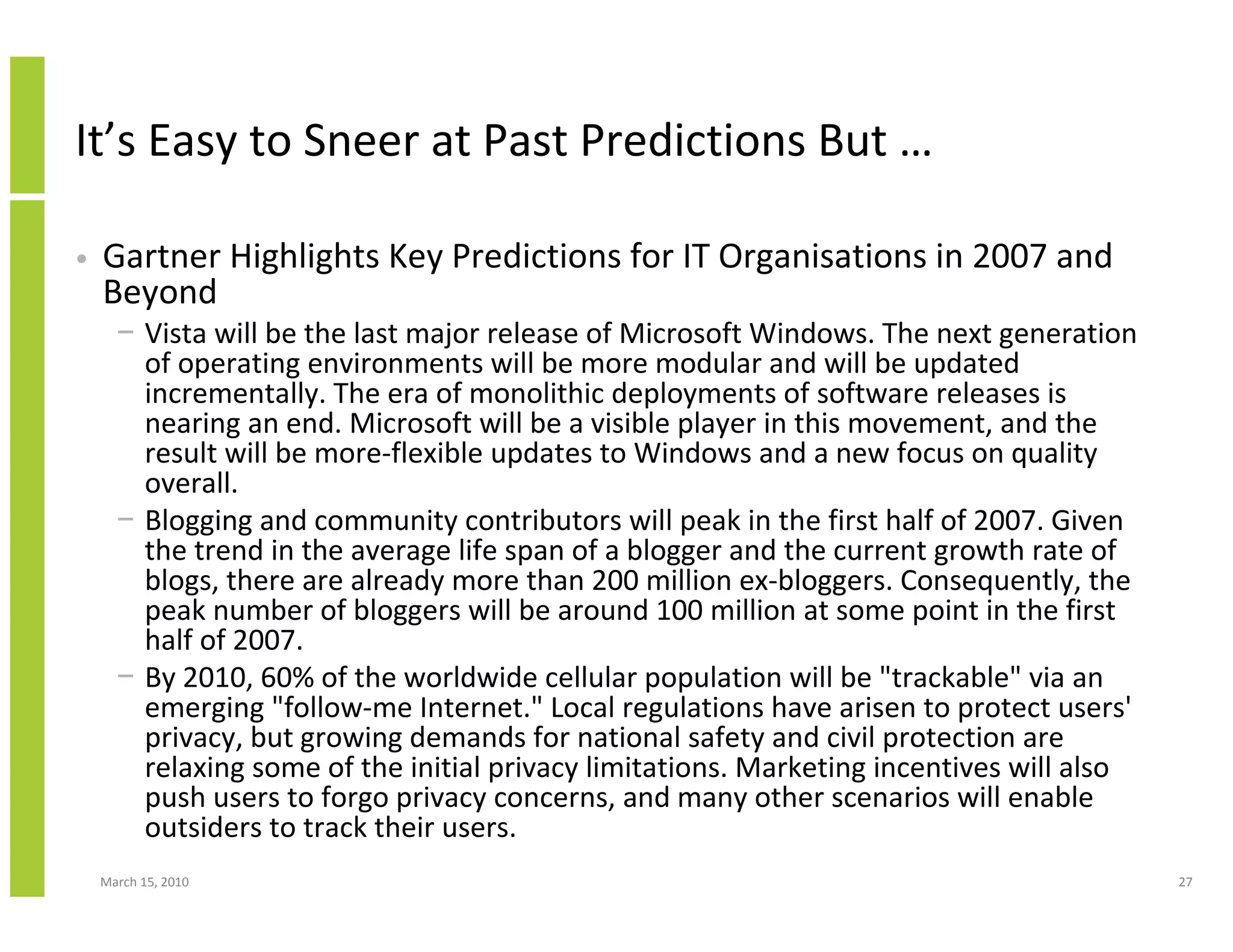 It’s Easy to Sneer at Past Predictions But …

•   Gartner Highlights Key Predictions for IT Organisations in 2007 and
    Beyond
      − Vista will be the last major release of Microsoft Windows. The next generation
        of operating environments will be more modular and will be updated
        incrementally. The era of monolithic deployments of software releases is
        nearing an end. Microsoft will be a visible player in this movement, and the
        result will be more-flexible updates to Windows and a new focus on quality
        overall.
      − Blogging and community contributors will peak in the first half of 2007. Given
        the trend in the average life span of a blogger and the current growth rate of
        blogs, there are already more than 200 million ex-bloggers. Consequently, the
        peak number of bloggers will be around 100 million at some point in the first
        half of 2007.
      − By 2010, 60% of the worldwide cellular population will be "trackable" via an
        emerging "follow-me Internet." Local regulations have arisen to protect users'
        privacy, but growing demands for national safety and civil protection are
        relaxing some of the initial privacy limitations. Marketing incentives will also
        push users to forgo privacy concerns, and many other scenarios will enable
        outsiders to track their users.
    March 15, 2010                                                                         27
 
