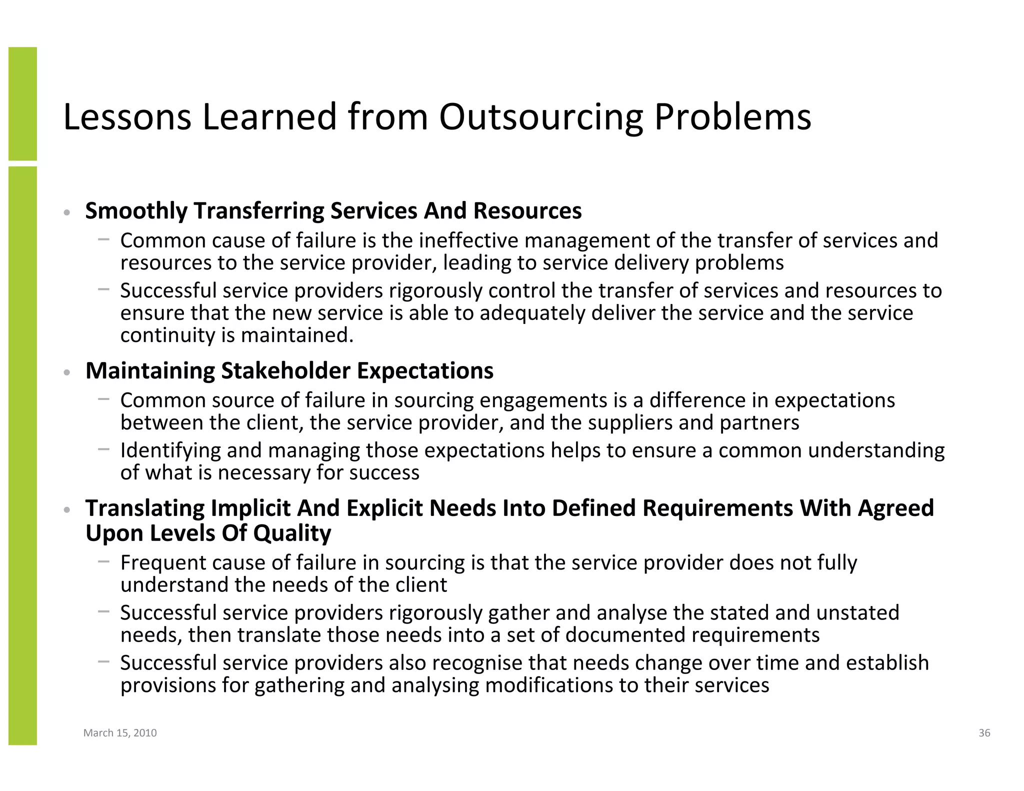 Lessons Learned from Outsourcing Problems

•   Smoothly Transferring Services And Resources
      − Common cause of failure is the ineffective management of the transfer of services and
        resources to the service provider, leading to service delivery problems
      − Successful service providers rigorously control the transfer of services and resources to
        ensure that the new service is able to adequately deliver the service and the service
        continuity is maintained.
•   Maintaining Stakeholder Expectations
      − Common source of failure in sourcing engagements is a difference in expectations
        between the client, the service provider, and the suppliers and partners
      − Identifying and managing those expectations helps to ensure a common understanding
        of what is necessary for success
•   Translating Implicit And Explicit Needs Into Defined Requirements With Agreed
    Upon Levels Of Quality
      − Frequent cause of failure in sourcing is that the service provider does not fully
        understand the needs of the client
      − Successful service providers rigorously gather and analyse the stated and unstated
        needs, then translate those needs into a set of documented requirements
      − Successful service providers also recognise that needs change over time and establish
        provisions for gathering and analysing modifications to their services
    March 15, 2010                                                                                  36
 