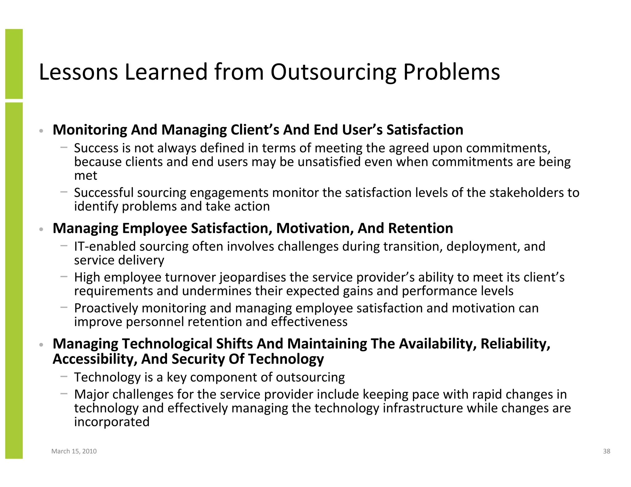 Lessons Learned from Outsourcing Problems

•   Monitoring And Managing Client’s And End User’s Satisfaction
      − Success is not always defined in terms of meeting the agreed upon commitments,
        because clients and end users may be unsatisfied even when commitments are being
        met
      − Successful sourcing engagements monitor the satisfaction levels of the stakeholders to
        identify problems and take action
•   Managing Employee Satisfaction, Motivation, And Retention
      − IT-enabled sourcing often involves challenges during transition, deployment, and
        service delivery
      − High employee turnover jeopardises the service provider’s ability to meet its client’s
        requirements and undermines their expected gains and performance levels
      − Proactively monitoring and managing employee satisfaction and motivation can
        improve personnel retention and effectiveness
•   Managing Technological Shifts And Maintaining The Availability, Reliability,
    Accessibility, And Security Of Technology
      − Technology is a key component of outsourcing
      − Major challenges for the service provider include keeping pace with rapid changes in
        technology and effectively managing the technology infrastructure while changes are
        incorporated
    March 15, 2010                                                                               38
 