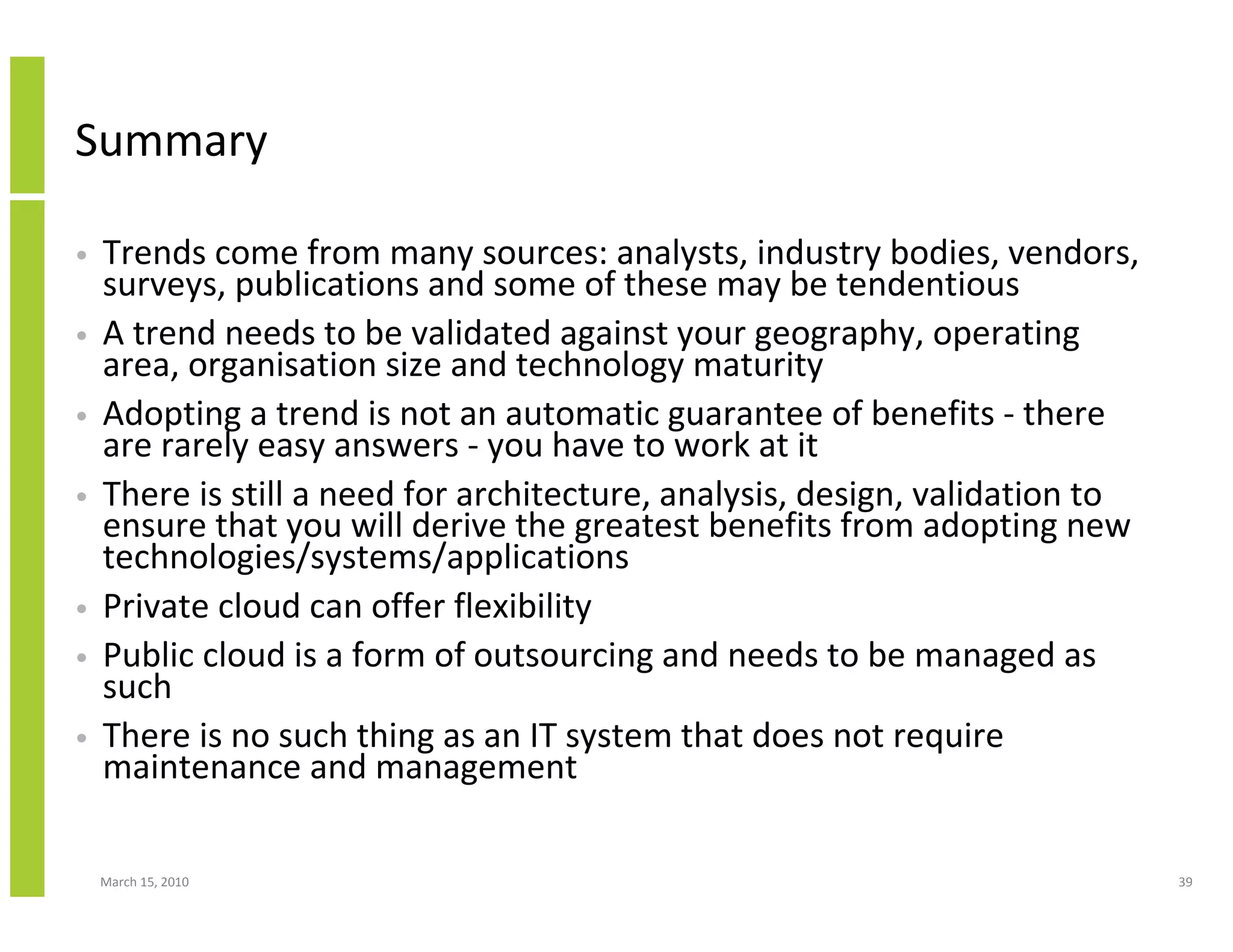 Summary

•   Trends come from many sources: analysts, industry bodies, vendors,
    surveys, publications and some of these may be tendentious
•   A trend needs to be validated against your geography, operating
    area, organisation size and technology maturity
•   Adopting a trend is not an automatic guarantee of benefits - there
    are rarely easy answers - you have to work at it
•   There is still a need for architecture, analysis, design, validation to
    ensure that you will derive the greatest benefits from adopting new
    technologies/systems/applications
•   Private cloud can offer flexibility
•   Public cloud is a form of outsourcing and needs to be managed as
    such
•   There is no such thing as an IT system that does not require
    maintenance and management

    March 15, 2010                                                            39
 