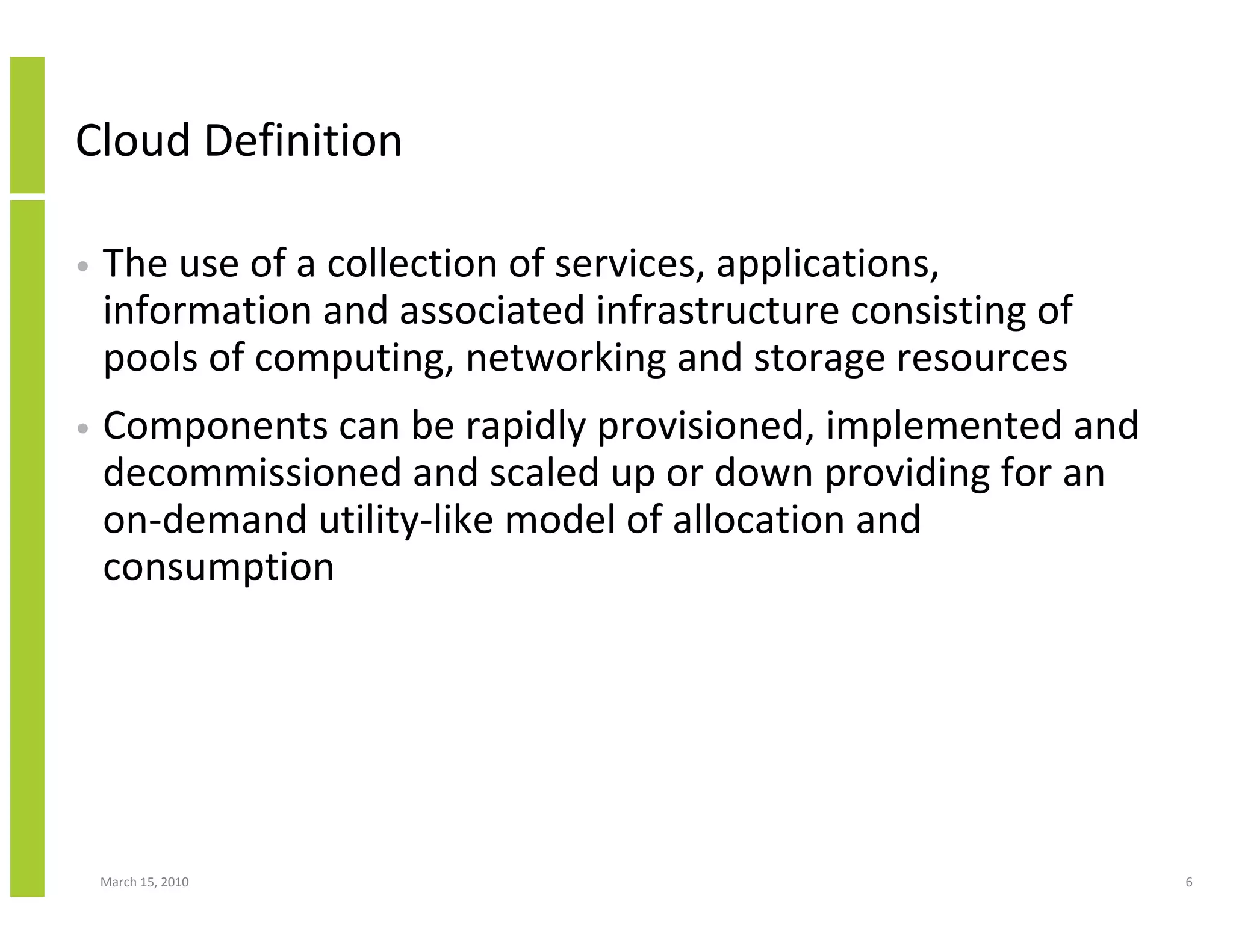 Cloud Definition

•   The use of a collection of services, applications,
    information and associated infrastructure consisting of
    pools of computing, networking and storage resources
•   Components can be rapidly provisioned, implemented and
    decommissioned and scaled up or down providing for an
    on-demand utility-like model of allocation and
    consumption




    March 15, 2010                                            6
 