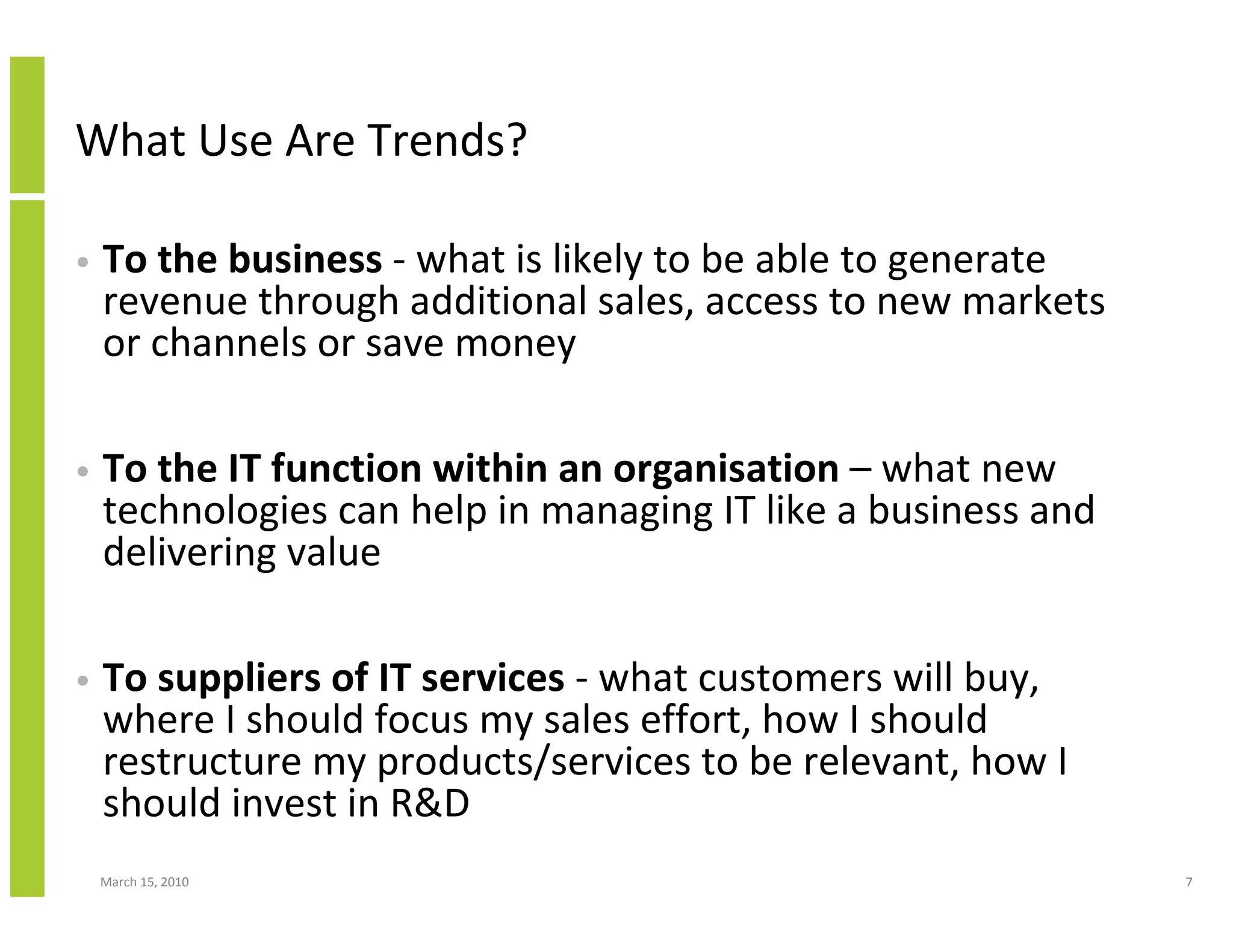 What Use Are Trends?

•   To the business - what is likely to be able to generate
    revenue through additional sales, access to new markets
    or channels or save money

•   To the IT function within an organisation – what new
    technologies can help in managing IT like a business and
    delivering value

•   To suppliers of IT services - what customers will buy,
    where I should focus my sales effort, how I should
    restructure my products/services to be relevant, how I
    should invest in R&D
    March 15, 2010                                             7
 