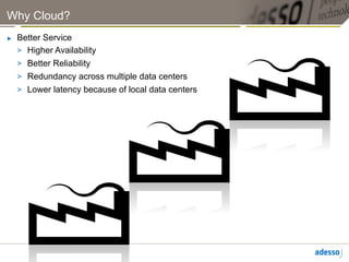 Why Cloud?
►    Better Service
     >  Higher Availability
     >  Better Reliability
     >  Redundancy across multiple data centers
     >  Lower latency because of local data centers
 
