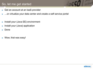 So, let me get started
►    Get an account at an IaaS provider
►    …or virtualize your data center and create a self service portal


►    Install your (Java EE) environment
►    Install your (Java) application
►    Done


►    Wow, that was easy!
 