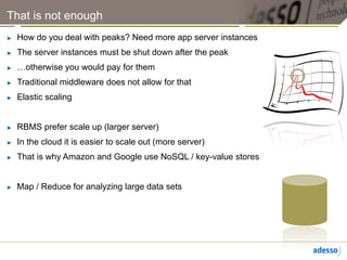 That is not enough
►    How do you deal with peaks? Need more app server instances
►    The server instances must be shut down after the peak
►    …otherwise you would pay for them
►    Traditional middleware does not allow for that
►    Elastic scaling


►    RBMS prefer scale up (larger server)
►    In the cloud it is easier to scale out (more server)
►    That is why Amazon and Google use NoSQL / key-value stores


►    Map / Reduce for analyzing large data sets
 