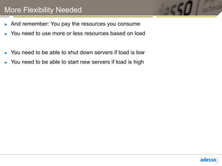 More Flexibility Needed
►    And remember: You pay the resources you consume
►    You need to use more or less resources based on load


►    You need to be able to shut down servers if load is low
►    You need to be able to start new servers if load is high
 