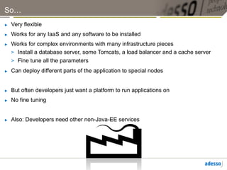 So…
►    Very flexible
►    Works for any IaaS and any software to be installed
►    Works for complex environments with many infrastructure pieces
     >  Install a database server, some Tomcats, a load balancer and a cache server
     >  Fine tune all the parameters
►    Can deploy different parts of the application to special nodes


►    But often developers just want a platform to run applications on
►    No fine tuning


►    Also: Developers need other non-Java-EE services
 