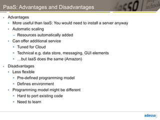 PaaS: Advantages and Disadvantages
    Advantages
     •  More useful than IaaS: You would need to install a server anyway
     •  Automatic scaling
        –  Resources automatically added
     •  Can offer additional service
        •  Tuned for Cloud
        •  Technical e.g. data store, messaging, GUI elements
        •  …but IaaS does the same (Amazon)
    Disadvantages
     •  Less flexible
        •  Pre-defined programming model
        •  Defines environment
     •  Programming model might be different
        •  Hard to port existing code
       •  Need to learn
 
