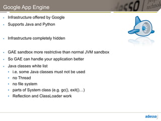 Google App Engine
    Infrastructure offered by Google
    Supports Java and Python


    Infrastructure completely hidden


    GAE sandbox more restrictive than normal JVM sandbox
    So GAE can handle your application better
    Java classes white list
     •  i.e. some Java classes must not be used
     •  no Thread
     •  no file system
     •  parts of System class (e.g. gc(), exit()…)
     •  Reflection and ClassLoader work
 