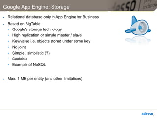 Google App Engine: Storage
    Relational database only in App Engine for Business
    Based on BigTable
     •  Google's storage technology
     •  High replication or simple master / slave
     •  Key/value i.e. objects stored under some key
     •  No joins
     •  Simple / simplistic (?)
     •  Scalable
     •  Example of NoSQL


    Max. 1 MB per entity (and other limitations)
 