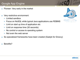 Google App Engine
►    Pioneer: Very early in the market


►    Very restrictive environment
     >  Limited sandbox
     >  Focus on NoSQL while typical Java applications use RDBMS
     >  Limit on start up time of application etc
     >  Limit on response time (30 seconds)
     >  No control or access to operating system
     >  Not even the web server
►    So specialized frameworks have been created (Gaelyk for Groovy)


►    Benefits?
 