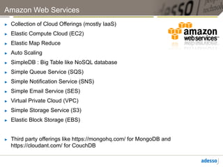 Amazon Web Services
►    Collection of Cloud Offerings (mostly IaaS)
►    Elastic Compute Cloud (EC2)
►    Elastic Map Reduce
►    Auto Scaling
►    SimpleDB : Big Table like NoSQL database
►    Simple Queue Service (SQS)
►    Simple Notification Service (SNS)
►    Simple Email Service (SES)
►    Virtual Private Cloud (VPC)
►    Simple Storage Service (S3)
►    Elastic Block Storage (EBS)


►    Third party offerings like https://mongohq.com/ for MongoDB and
     https://cloudant.com/ for CouchDB
 