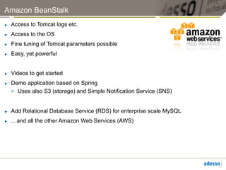 Amazon BeanStalk
►    Access to Tomcat logs etc.
►    Access to the OS
►    Fine tuning of Tomcat parameters possible
►    Easy, yet powerful


►    Videos to get started
►    Demo application based on Spring
     >  Uses also S3 (storage) and Simple Notification Service (SNS)


►    Add Relational Database Service (RDS) for enterprise scale MySQL
►    …and all the other Amazon Web Services (AWS)
 