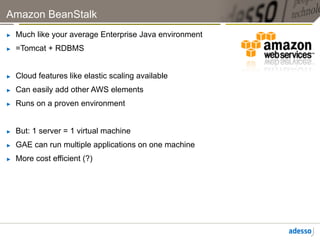 Amazon BeanStalk
►    Much like your average Enterprise Java environment
►    =Tomcat + RDBMS


►    Cloud features like elastic scaling available
►    Can easily add other AWS elements
►    Runs on a proven environment


►    But: 1 server = 1 virtual machine
►    GAE can run multiple applications on one machine
►    More cost efficient (?)
 
