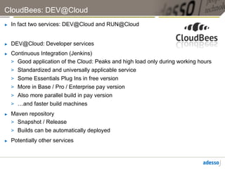 CloudBees: DEV@Cloud
►    In fact two services: DEV@Cloud and RUN@Cloud


►    DEV@Cloud: Developer services
►    Continuous Integration (Jenkins)
     >  Good application of the Cloud: Peaks and high load only during working hours
     >  Standardized and universally applicable service
     >  Some Essentials Plug Ins in free version
     >  More in Base / Pro / Enterprise pay version
     >  Also more parallel build in pay version
     >  …and faster build machines
►    Maven repository
     >  Snapshot / Release
     >  Builds can be automatically deployed
►    Potentially other services
 
