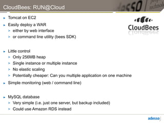 CloudBees: RUN@Cloud
►    Tomcat on EC2
►    Easily deploy a WAR
     >  either by web interface
     >  or command line utility (bees SDK)


►    Little control
     >  Only 256MB heap
     >  Single instance or multiple instance
     >  No elastic scaling
     >  Potentially cheaper: Can you multiple application on one machine
►    Simple monitoring (web / command line)


►    MySQL database
     >  Very simple (i.e. just one server, but backup included)
     >  Could use Amazon RDS instead
 