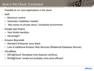 Java in the Cloud: Conclusion
    Feasible to run Java applications in the cloud
    IaaS
       Maximum control
       Automatic installation needed
       Also works on private cloud / virtualized environment
    Google App Engine
       Very limited sandbox
       Advantage?
    Amazon Beanstalk
       Standard Enterprise Java Stack
       Lots of additional Amazon Web Services (Relational Database Service)
    CloudBees
       DEV@Cloud: Developer-only features (Jenkins)
       RUN@Cloud: simple but probably more price efficient
 