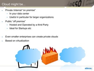 Cloud might be...
•    Private /internal “on premise”
      –  In your data center
      –  Useful in particular for larger organizations
•    Public “off premise”
      –  Hosted and Operated by a third Party
      –  Ideal for Startups etc


•    Even smaller enterprises can create private clouds
•    Based on virtualization
 