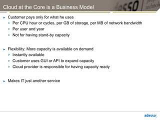 Cloud at the Core is a Business Model
►    Customer pays only for what he uses
     >  Per CPU hour or cycles, per GB of storage, per MB of network bandwidth
     >  Per user and year
     >  Not for having stand-by capacity


►    Flexibility: More capacity is available on demand
     >  Instantly available
     >  Customer uses GUI or API to expand capacity
     >  Cloud provider is responsible for having capacity ready


►    Makes IT just another service
 