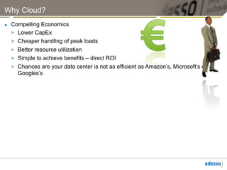Why Cloud?
►    Compelling Economics
     >  Lower CapEx
     >  Cheaper handling of peak loads
     >  Better resource utilization
     >  Simple to achieve benefits – direct ROI
     >  Chances are your data center is not as efficient as Amazon’s, Microsoft’s or
        Googles’s
 