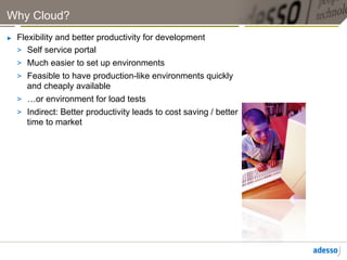 Why Cloud?
►    Flexibility and better productivity for development
     >  Self service portal
     >  Much easier to set up environments
     >  Feasible to have production-like environments quickly
        and cheaply available
     >  …or environment for load tests
     >  Indirect: Better productivity leads to cost saving / better
        time to market
 
