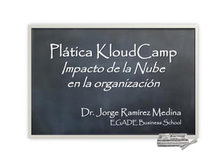 Plática KloudCamp
 Impacto de la Nube
  en la organización

    Dr. Jorge Ramírez Medina
          EGADE Business School
 
