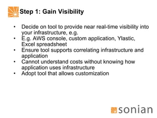Step 1: Gain Visibility Decide on tool to provide near real-time visibility into your infrastructure, e.g. E.g. AWS console, custom application, Ylastic, Excel spreadsheet Ensure tool supports correlating infrastructure and application Cannot understand costs without knowing how application uses infrastructure Adopt tool that allows customization 