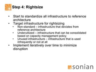 Step 4: Rightsize Start to standardize all infrastructure to reference architecture Target infrastructure for rightsizing Non-standard – infrastructure that deviates from reference architecture Underutilized – infrastructure that can be consolidated based on capacity management policy Unused infrastructure – infrastructure that is used infrequently or not at all Implement iteratively over time to minimize disruption 