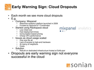 Early Warning Sign: Cloud Dropouts Each month we see more cloud dropouts E.g. Company: Mixpanel Real-time analytics platform launched in 2009 Funded by Sequoia & Y Combinator Started using Rackspace cloud Low initial cost Fast deployment times Consumption-based pricing Cheap CPU performance Issues as cloud usage scaled One size fits all Lack of access to high-end hardware At mercy of neighbors Costs Solution Rebuilt on dedicated infrastructure hosted at SoftLayer Dropouts are early warning sign not everyone successful in the cloud 