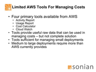 Limited AWS Tools For Managing Costs Four primary tools available from AWS Activity Report Usage Report Cost Calculator Cloud Watch Tools provide useful raw data that can be used in managing costs – but not complete solution Tools sufficient for managing small deployments Medium to large deployments require more than AWS currently provides 