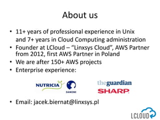 About us
• 11+ years of professional experience in Unix
and 7+ years in Cloud Computing administration
• Founder at LCloud...