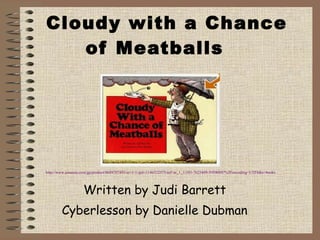 Cloudy with a Chance of Meatballs Written by Judi Barrett Cyberlesson by Danielle Dubman http://www.amazon.com/gp/product/0689707495/sr=1-1/qid=1146522575/ref=sr_1_1/103-7623409-5959009?%5Fencoding=UTF8&s=books 