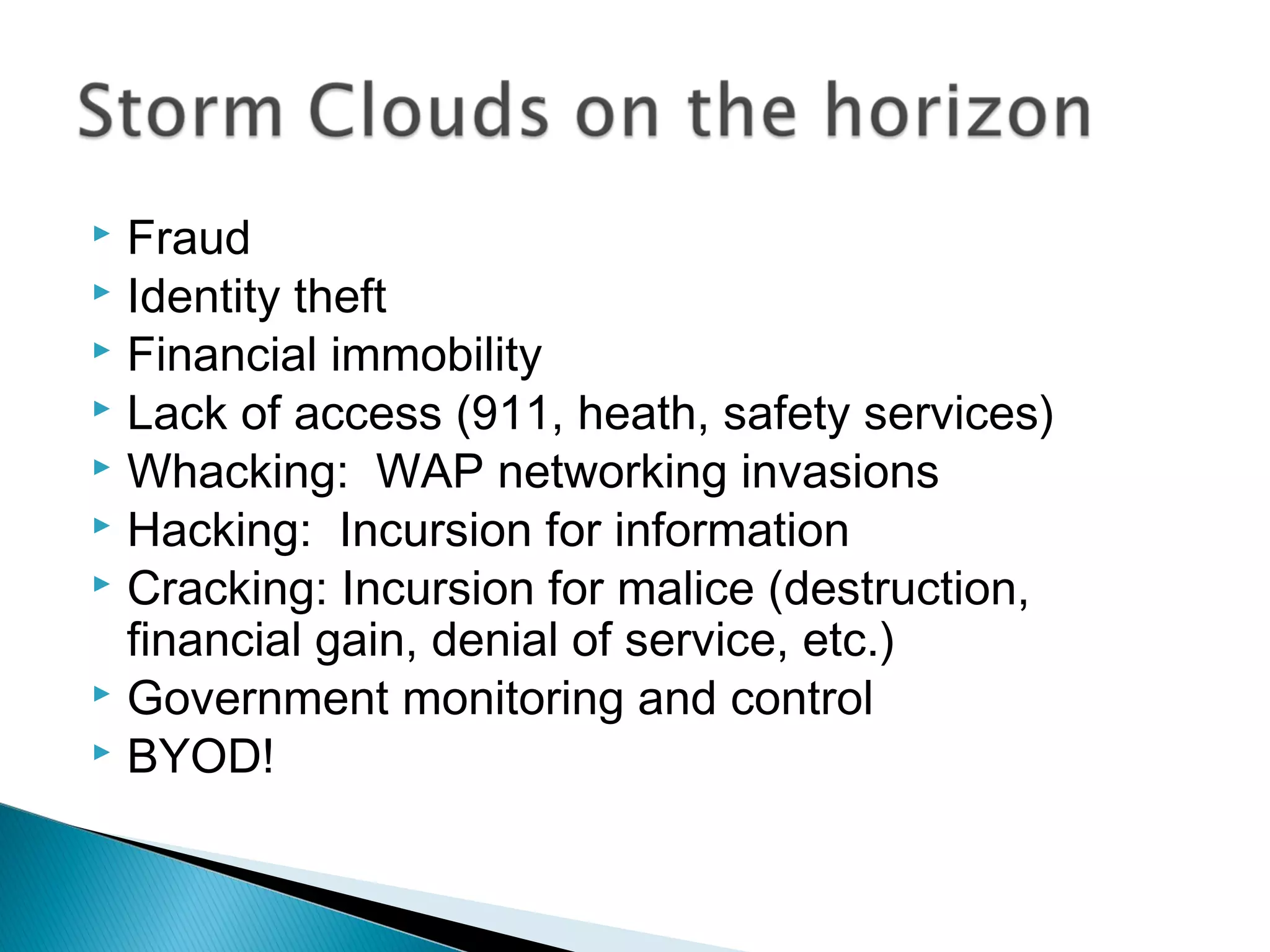  Fraud
 Identity theft
 Financial immobility
 Lack of access (911, heath, safety services)
 Whacking: WAP networking invasions
 Hacking: Incursion for information
 Cracking: Incursion for malice (destruction,
  financial gain, denial of service, etc.)
 Government monitoring and control
 BYOD!
 