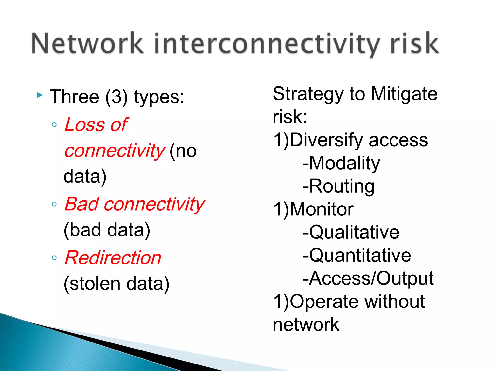    Three (3) types:     Strategy to Mitigate
    ◦ Loss of            risk:
                         1)Diversify access
      connectivity (no
                             -Modality
      data)
                             -Routing
    ◦ Bad connectivity   1)Monitor
      (bad data)             -Qualitative
    ◦ Redirection            -Quantitative
      (stolen data)          -Access/Output
                         1)Operate without
                         network
 