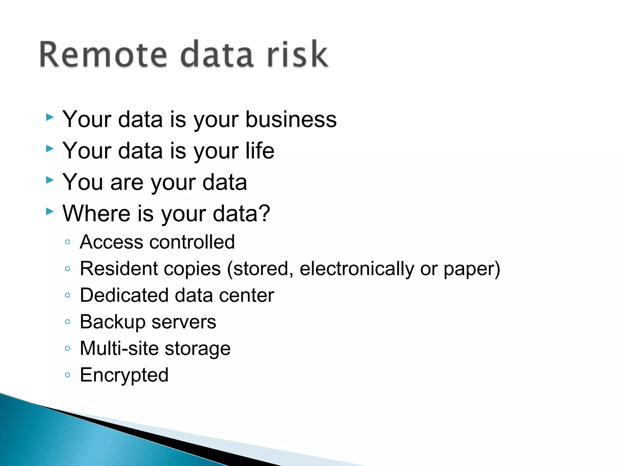  Your data is your business
 Your data is your life
 You are your data
 Where is your data?
    ◦   Access controlled
    ◦   Resident copies (stored, electronically or paper)
    ◦   Dedicated data center
    ◦   Backup servers
    ◦   Multi-site storage
    ◦   Encrypted
 