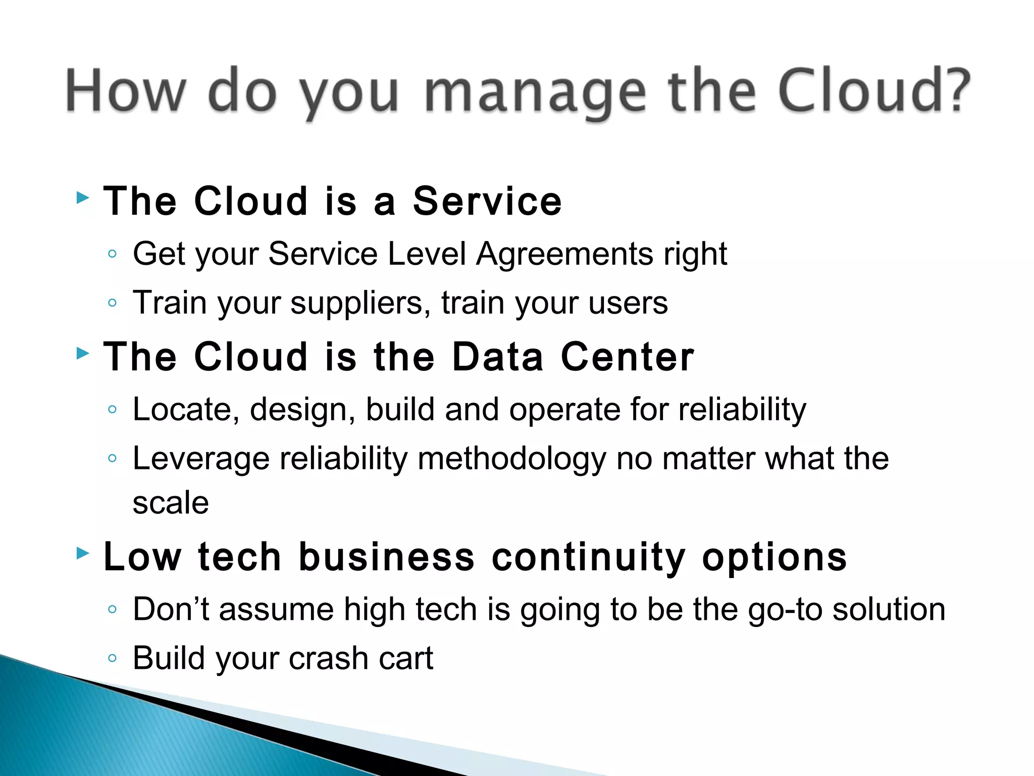    The Cloud is a Service
    ◦ Get your Service Level Agreements right
    ◦ Train your suppliers, train your users
   The Cloud is the Data Center
    ◦ Locate, design, build and operate for reliability
    ◦ Leverage reliability methodology no matter what the
      scale
   Low tech business continuity options
    ◦ Don’t assume high tech is going to be the go-to solution
    ◦ Build your crash cart
 