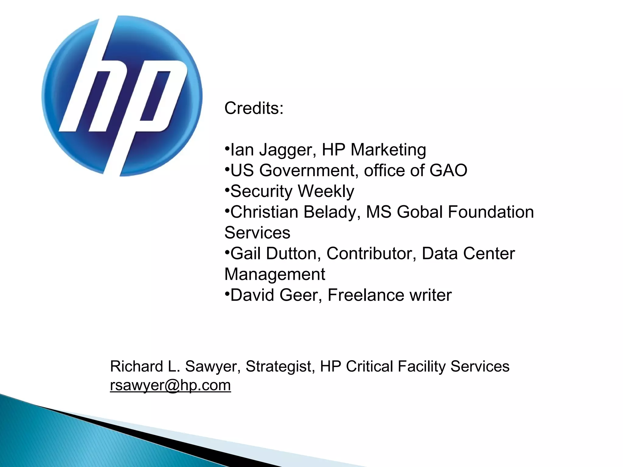 Credits:

                 •Ian Jagger, HP Marketing
                 •US Government, office of GAO
                 •Security Weekly
                 •Christian Belady, MS Gobal Foundation
                 Services
                 •Gail Dutton, Contributor, Data Center
                 Management
                 •David Geer, Freelance writer



Richard L. Sawyer, Strategist, HP Critical Facility Services
rsawyer@hp.com
 