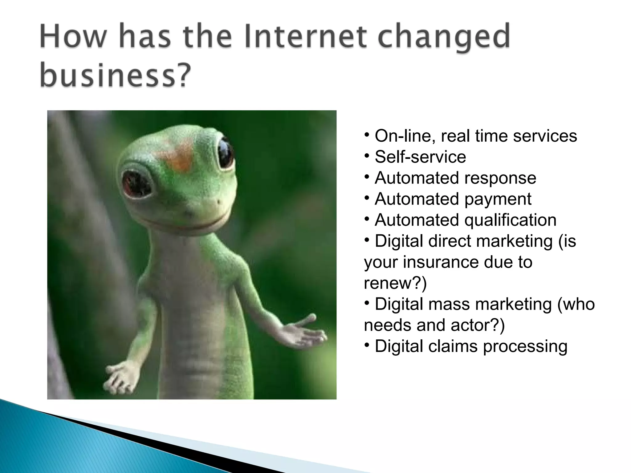 • On-line, real time services
• Self-service
• Automated response
• Automated payment
• Automated qualification
• Digital direct marketing (is
your insurance due to
renew?)
• Digital mass marketing (who
needs and actor?)
• Digital claims processing
 