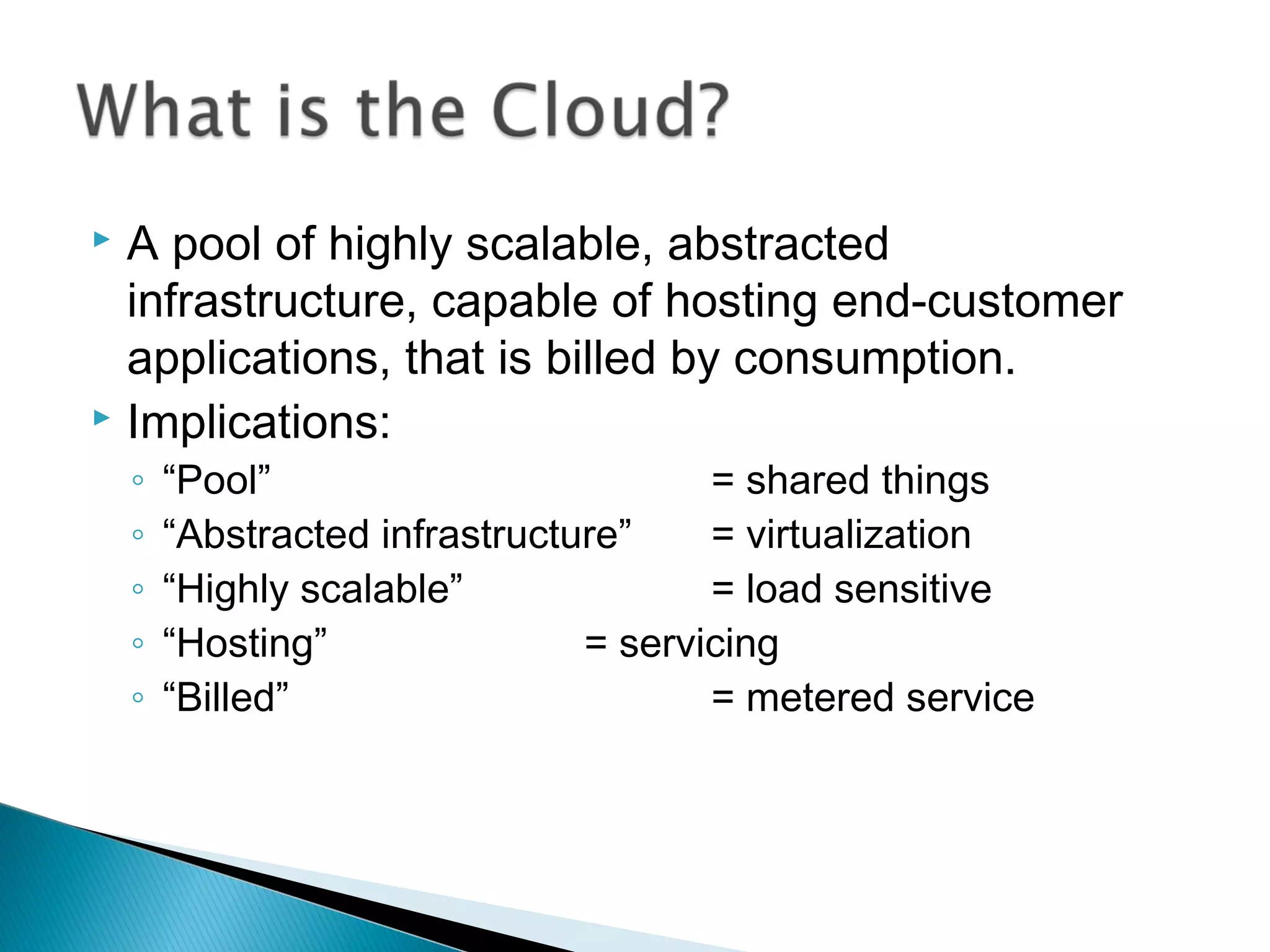  A pool of highly scalable, abstracted
  infrastructure, capable of hosting end-customer
  applications, that is billed by consumption.
 Implications:
    ◦   “Pool”                         = shared things
    ◦   “Abstracted infrastructure”    = virtualization
    ◦   “Highly scalable”              = load sensitive
    ◦   “Hosting”               = servicing
    ◦   “Billed”                       = metered service
 