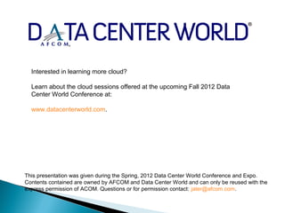 Interested in learning more cloud?

  Learn about the cloud sessions offered at the upcoming Fall 2012 Data
  Center World Conference at:

  www.datacenterworld.com.




This presentation was given during the Spring, 2012 Data Center World Conference and Expo.
Contents contained are owned by AFCOM and Data Center World and can only be reused with the
express permission of ACOM. Questions or for permission contact: jater@afcom.com.
 