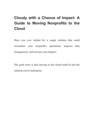 Cloudy with a Chance of Impact: A
Guide to Moving Nonprofits to the
Cloud
Have you ever wished for a magic solution that could
streamline your nonprofit’s operations, improve data
management, and increase your impact?
The good news is that moving to the cloud could be just the
solution you’re looking for.
 