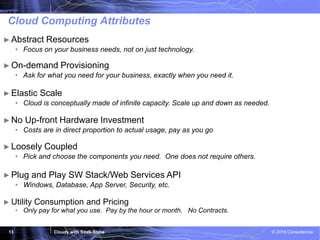 Cloudy with SaaS-Shine © 2016 Consultencia13
Cloud Computing Attributes
► Utility Consumption and Pricing
• Only pay for what you use. Pay by the hour or month. No Contracts.
►Abstract Resources
• Focus on your business needs, not on just technology.
►On-demand Provisioning
• Ask for what you need for your business, exactly when you need it.
►Elastic Scale
• Cloud is conceptually made of infinite capacity. Scale up and down as needed.
►No Up-front Hardware Investment
• Costs are in direct proportion to actual usage, pay as you go
►Loosely Coupled
• Pick and choose the components you need. One does not require others.
►Plug and Play SW Stack/Web Services API
• Windows, Database, App Server, Security, etc.
 