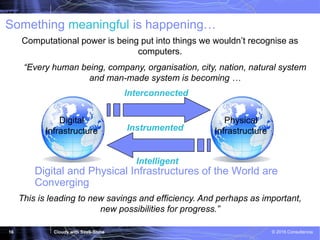 Cloudy with SaaS-Shine © 2016 Consultencia16
“Every human being, company, organisation, city, nation, natural system
and man-made system is becoming …
This is leading to new savings and efficiency. And perhaps as important,
new possibilities for progress.”
Interconnected
Instrumented
Intelligent
Something meaningful is happening…
Digital and Physical Infrastructures of the World are
Converging
Computational power is being put into things we wouldn’t recognise as
computers.
Digital
Infrastructure
Physical
Infrastructure
 