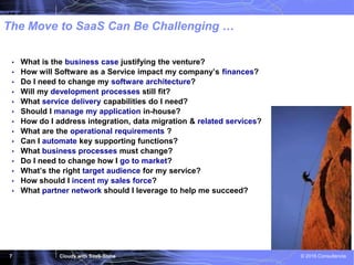 Cloudy with SaaS-Shine © 2016 Consultencia7
The Move to SaaS Can Be Challenging …
• What is the business case justifying the venture?
• How will Software as a Service impact my company’s finances?
• Do I need to change my software architecture?
• Will my development processes still fit?
• What service delivery capabilities do I need?
• Should I manage my application in-house?
• How do I address integration, data migration & related services?
• What are the operational requirements ?
• Can I automate key supporting functions?
• What business processes must change?
• Do I need to change how I go to market?
• What’s the right target audience for my service?
• How should I incent my sales force?
• What partner network should I leverage to help me succeed?
 