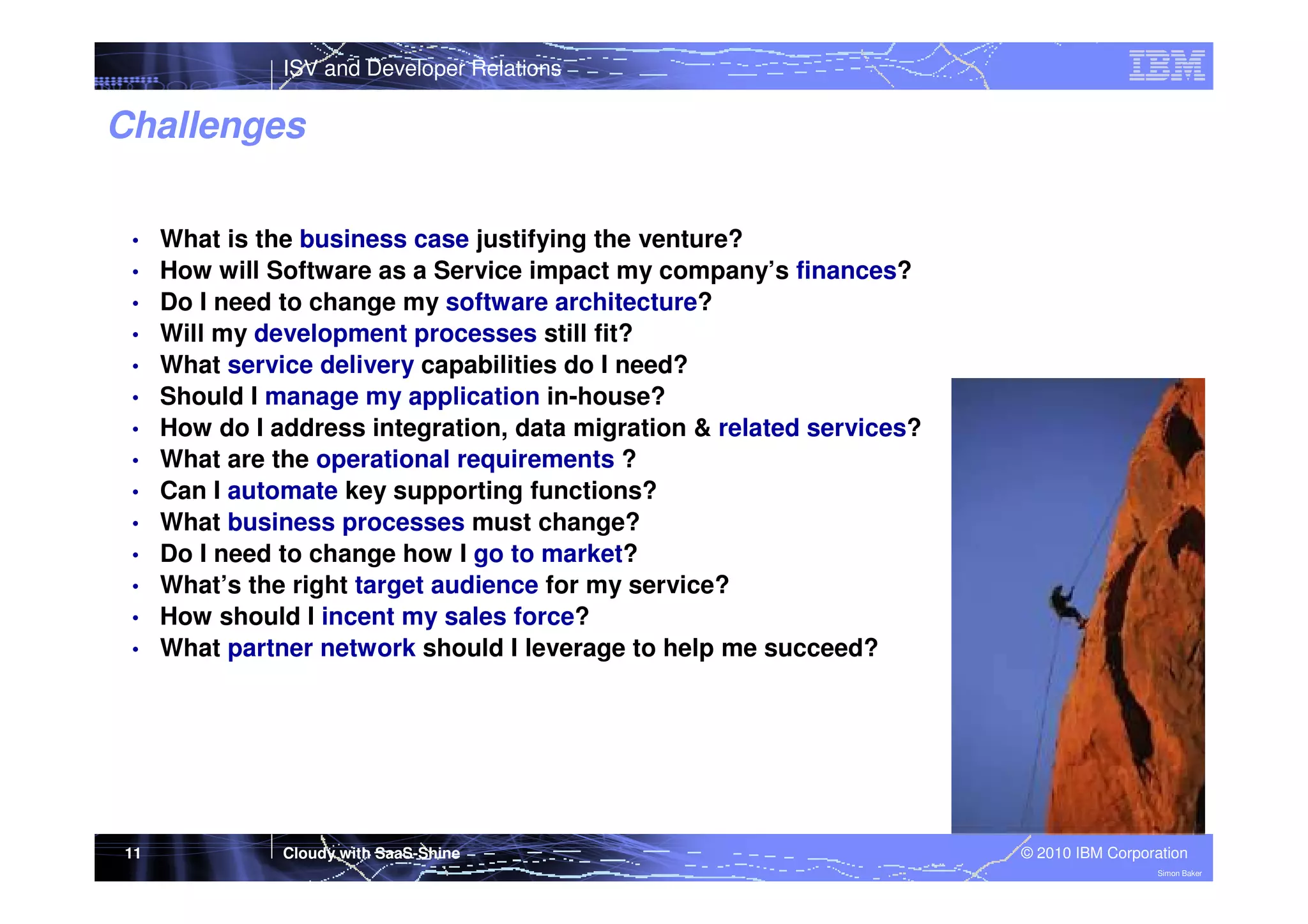 ISV and Developer Relations

Challenges
•
•
•
•
•
•
•
•
•
•
•
•
•
•

11

What is the business case justifying the venture?
How will Software as a Service impact my company’s finances?
Do I need to change my software architecture?
Will my development processes still fit?
What service delivery capabilities do I need?
Should I manage my application in-house?
How do I address integration, data migration & related services?
What are the operational requirements ?
Can I automate key supporting functions?
What business processes must change?
Do I need to change how I go to market?
What’s the right target audience for my service?
How should I incent my sales force?
What partner network should I leverage to help me succeed?

Cloudy with SaaS-Shine

© 2010 IBM Corporation
Simon Baker

 