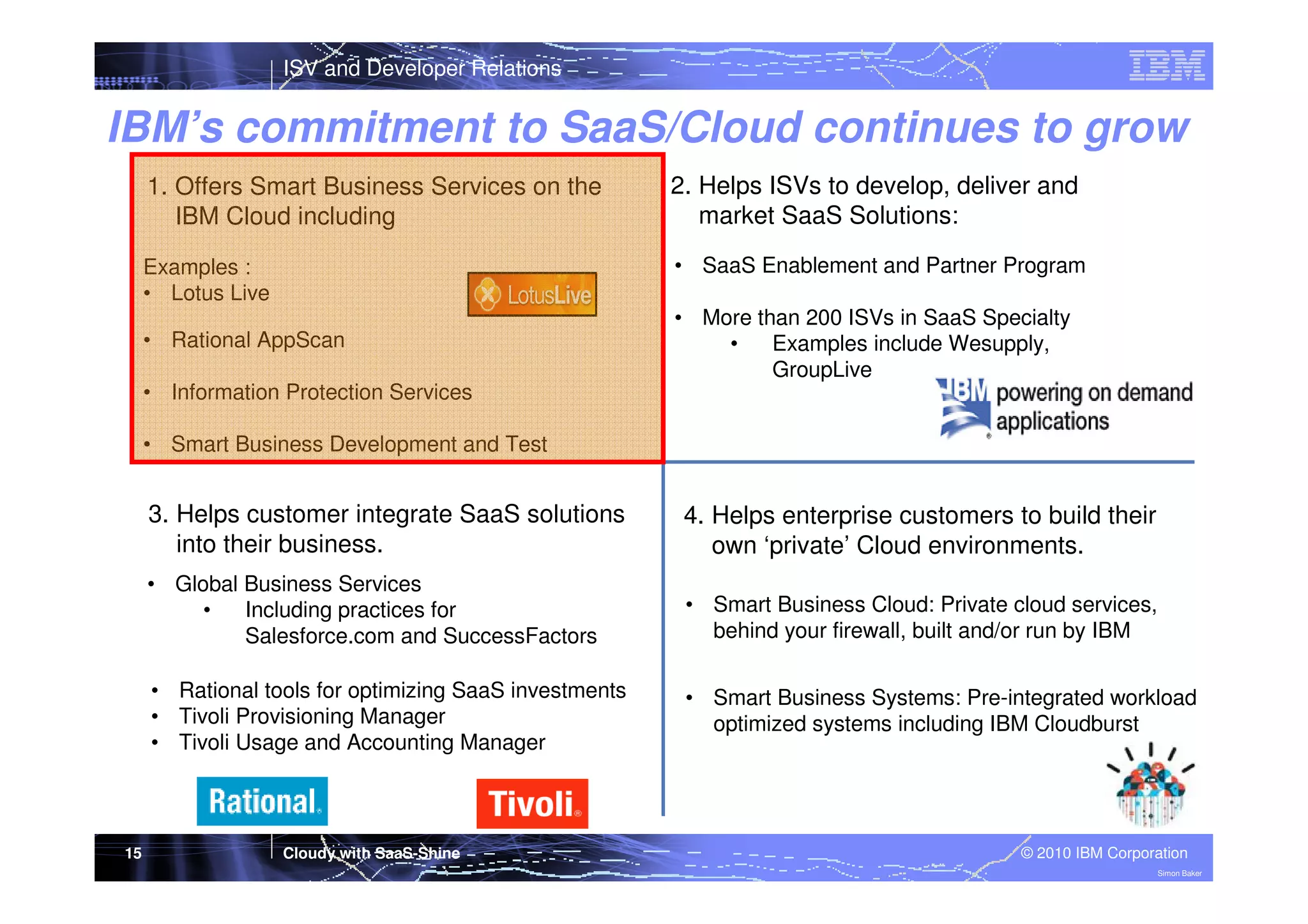 ISV and Developer Relations

IBM’s commitment to SaaS/Cloud continues to grow
1. Offers Smart Business Services on the
IBM Cloud including

2. Helps ISVs to develop, deliver and
market SaaS Solutions:

Examples :
• Lotus Live

• SaaS Enablement and Partner Program

• Rational AppScan

• More than 200 ISVs in SaaS Specialty
•
Examples include Wesupply,
GroupLive

• Information Protection Services
• Smart Business Development and Test

3. Helps customer integrate SaaS solutions
into their business.
• Global Business Services
•
Including practices for
Salesforce.com and SuccessFactors

• Smart Business Cloud: Private cloud services,
behind your firewall, built and/or run by IBM

• Rational tools for optimizing SaaS investments
• Tivoli Provisioning Manager
• Tivoli Usage and Accounting Manager

15

4. Helps enterprise customers to build their
own ‘private’ Cloud environments.

• Smart Business Systems: Pre-integrated workload
optimized systems including IBM Cloudburst

Cloudy with SaaS-Shine

© 2010 IBM Corporation
Simon Baker

 